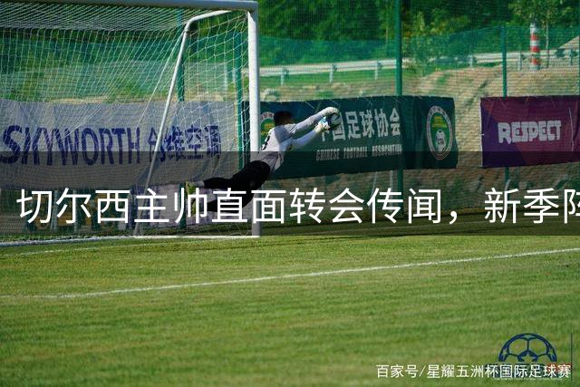切尔西主帅直面转会传闻，新季阵容调整成焦点