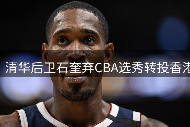 清华后卫石奎弃CBA选秀转投香港金牛 职业规划引热议